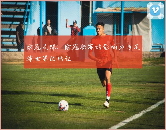 欧冠足球：欧冠联赛的影响力与足球世界的地位