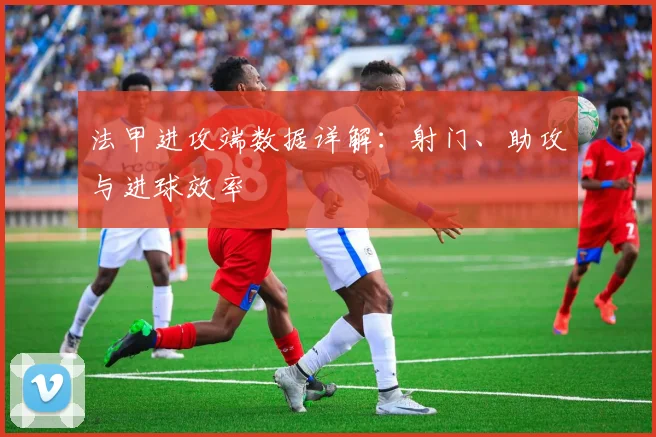 法甲进攻端数据详解:射门、助攻与进球效率