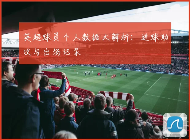 英超球员个人数据大解析：进球助攻与出场记录