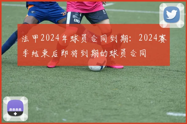 法甲2024年球员合同到期：2024赛季结束后即将到期的球员合同