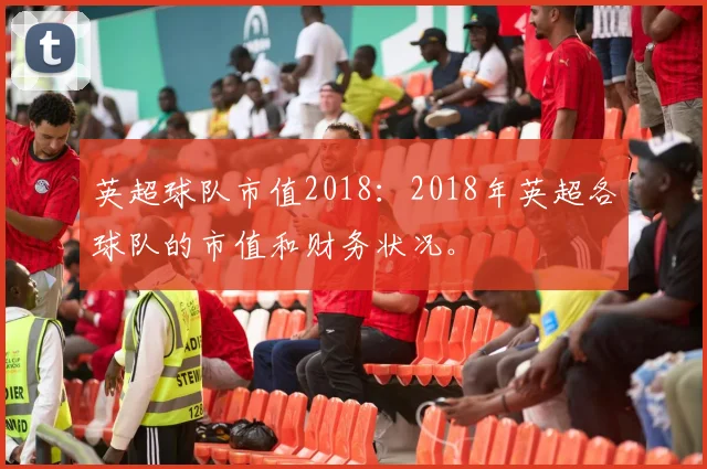 英超球队市值2018：2018年英超各球队的市值和财务状况。