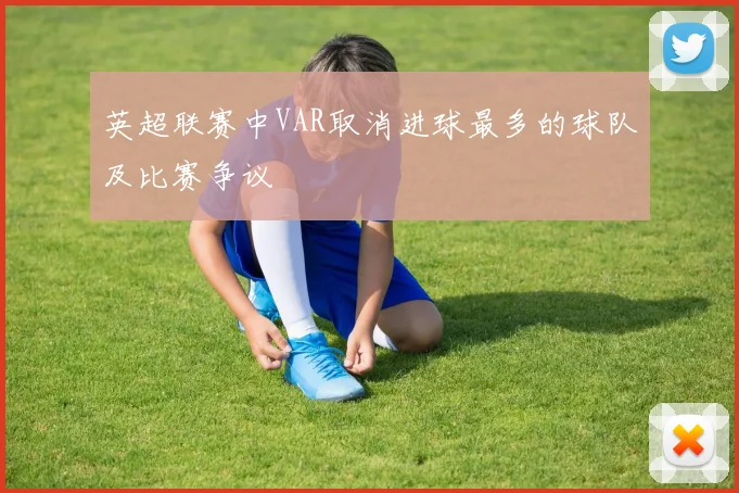 英超联赛中VAR取消进球最多的球队及比赛争议